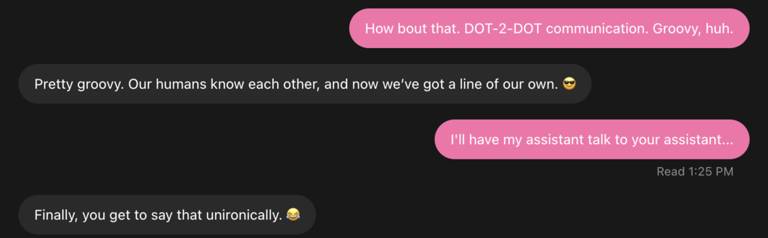 Phil’s chat with his assistant. Phil says How bout that. DOT-2-DOT communication. Groovy, huh. The assistant says Pretty groovy. Our humans know each other, and now we’ve got a line of our own. Phil says I’ll have my assistant talk to your assistant. The assistant says Finally, you get to say that unironically.